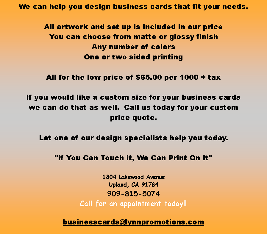 Text Box: We can help you design business cards that fit your needs.  All artwork and set up is included in our priceYou can choose from matte or glossy finishAny number of colorsOne or two sided printingAll for the low price of $65.00 per 1000 + taxIf you would like a custom size for your business cardswe can do that as well.  Call us today for your custom price quote.Let one of our design specialists help you today."if You Can Touch it, We Can Print On It"1804 Lakewood AvenueUpland, CA 91784909-815-5074 Call for an appointment today!!businesscards@lynnpromotions.com
