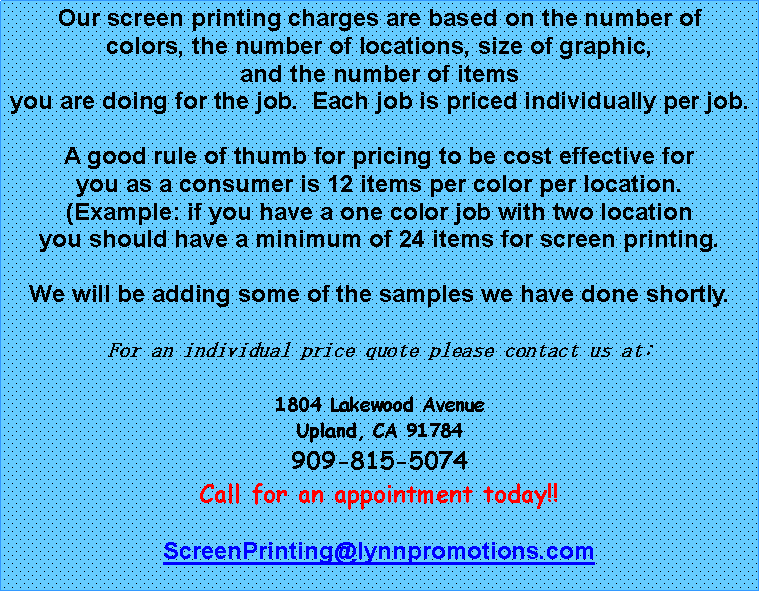 Text Box: Our screen printing charges are based on the number ofcolors, the number of locations, size of graphic, and the number of itemsyou are doing for the job.  Each job is priced individually per job.  A good rule of thumb for pricing to be cost effective for you as a consumer is 12 items per color per location.(Example: if you have a one color job with two locationyou should have a minimum of 24 items for screen printing.We will be adding some of the samples we have done shortly.For an individual price quote please contact us at:1804 Lakewood AvenueUpland, CA 91784909-815-5074 Call for an appointment today!!ScreenPrinting@lynnpromotions.com
